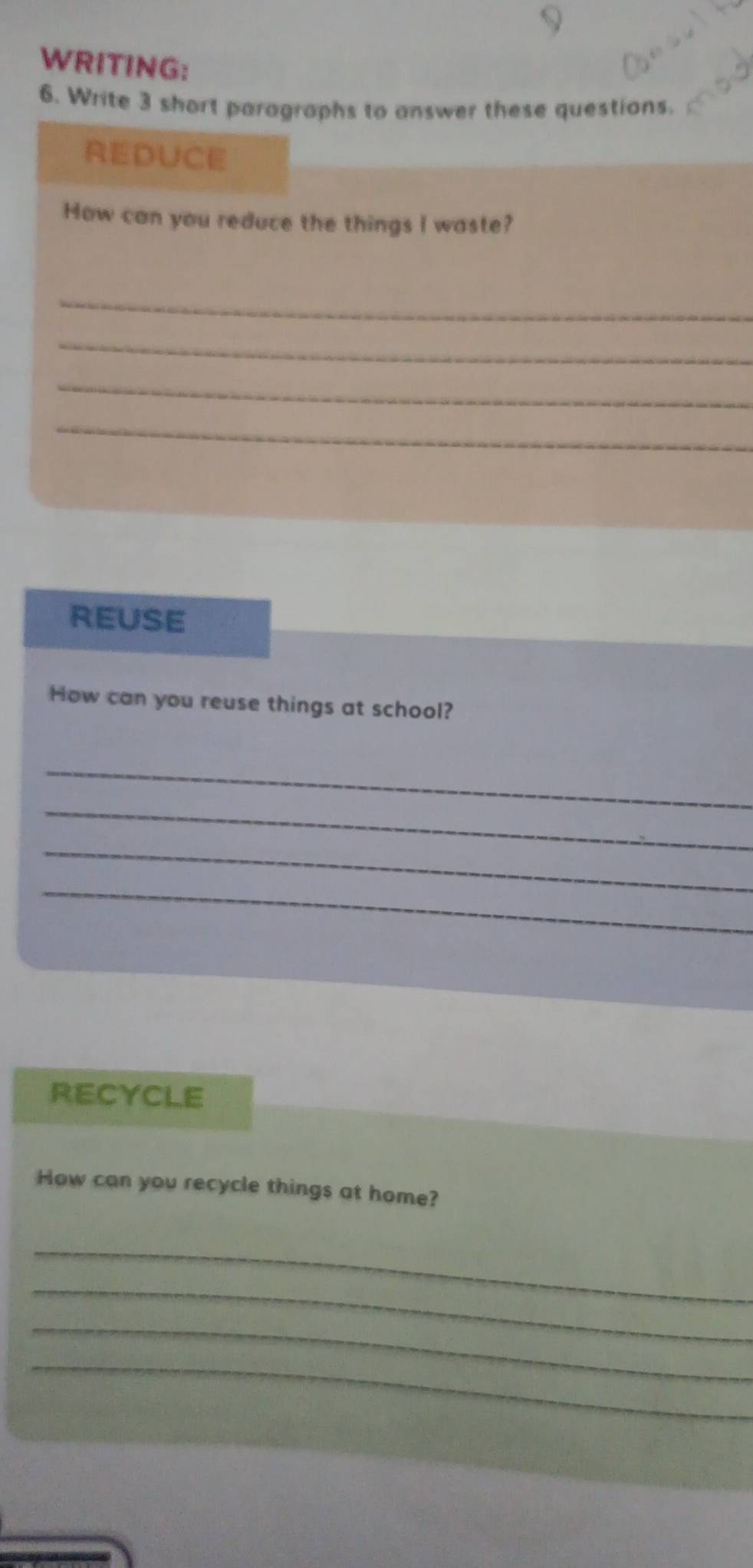 WRITING: 
6. Write 3 short paragraphs to answer these questions. 
REDUCE 
How can you reduce the things I waste? 
_ 
_ 
_ 
_ 
REUSE 
How can you reuse things at school? 
_ 
_ 
_ 
_ 
RECYCLE 
How can you recycle things at home? 
_ 
_ 
_ 
_