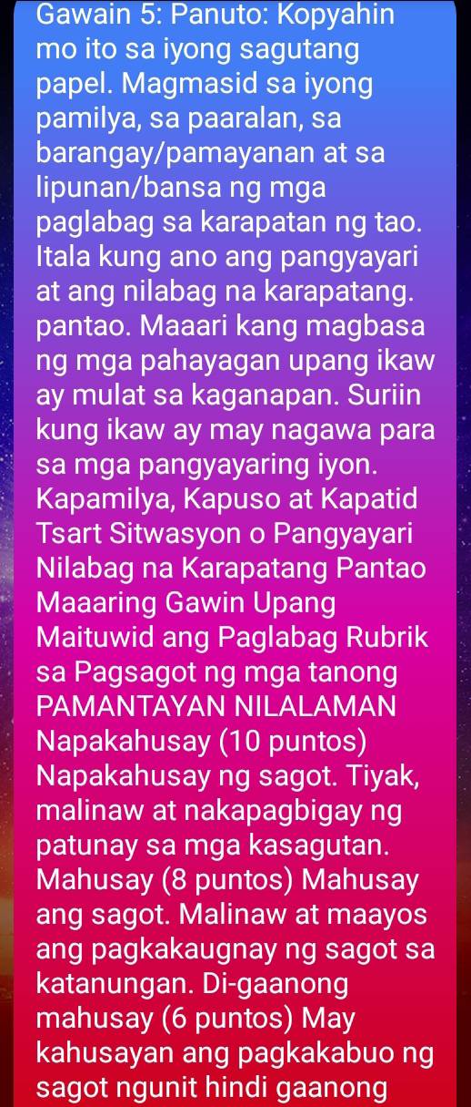 Gawain 5: Panuto: Kopyahin 
mo ito sa iyong sagutang 
papel. Magmasid sa iyong 
pamilya, sa paaralan, sa 
barangay/pamayanan at sa 
lipunan/bansa ng mga 
paglabag sa karapatan ng tao. 
Itala kung ano ang pangyayari 
at ang nilabag na karapatang. 
pantao. Maaari kang magbasa 
ng mga pahayagan upang ikaw 
ay mulat sa kaganapan. Suriin 
. 
kung ikaw ay may nagawa para 
sa mga pangyayaring iyon. 
Kapamilya, Kapuso at Kapatid 
Tsart Sitwasyon o Pangyayari 
Nilabag na Karapatang Pantao 
Maaaring Gawin Upang 
Maituwid ang Paglabag Rubrik 
sa Pagsagot ng mga tanong 
PAMANTAYAN NILALAMAN 
Napakahusay (10 puntos) 
Napakahusay ng sagot. Tiyak, 
malinaw at nakapagbigay ng 
patunay sa mga kasagutan. 
Mahusay (8 puntos) Mahusay 
ang sagot. Malinaw at maayos 
ang pagkakaugnay ng sagot sa 
katanungan. Di-gaanong 
mahusay (6 puntos) May 
kahusayan ang pagkakabuo ng 
sagot ngunit hindi gaanong