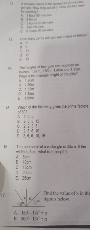 A chicken needs to be cooked for 20 minutes
per kilo. How long would a 7-kilo chicken need
for cooking?
A. 1 hour 50 minutes
B. 3 hours
C. 2 hours 20 minutes
D. 140 minutes
E. 5 hours 50 minutes
13. How many zeros will you see in tens of trillion?
A. 9
B. 6
C. 15
D. 12
E. 13
14. The heights of four girls are recorded as
follows: 1.67m, 1.53m, 1.45m and 1.35m.
What is the average height of the girls?
A. 1.20m
B. 1.30m
C. 1.35m
D. 1.45m
E. 1.50m
15. Which of the following gives the prime factors
of 60?
A. 2, 3, 5
B. 2, 3, 5, 12
C. 2, 2, 3, 5
D. 2, 5, 6, 10
E. 2, 5, 6, 10, 15
16. The perimeter of a rectangle is 30cm. If the
width is 5cm, what is its length?
A. 6cm
B. 10cm
C. 15cm
D. 20cm
E. 25cm
nd the value of x in the
17.gures below.
A. 180°-137°+a
B. 360^0-137^0+a
