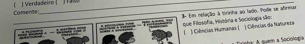 ) Verdadeiro ( Faíso 
3- Em relação à tirinha ao lado. Pode se afirmar 
Comente: 
A SOCiOLOGIA PODE PARA ALGUNS, ISSO É extremamente 
) Ciências Humanas ( ) Ciências da Natureza 
_QUE STIONAR.. _PASSADO.. SOBRE A SOCIEDADE... que Filosofia, História e Sociologia são: 
PODE ENSINAR A A FILOSOFIA ''''''= A história pode ENSINAR COM O MOTRAR A VERDADE 
TEMEROSOI 
Tirinha; A quem a Sociologia