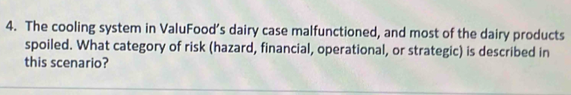 The cooling system in ValuFood’s dairy case malfunctioned, and most of the dairy products 
spoiled. What category of risk (hazard, financial, operational, or strategic) is described in 
this scenario?