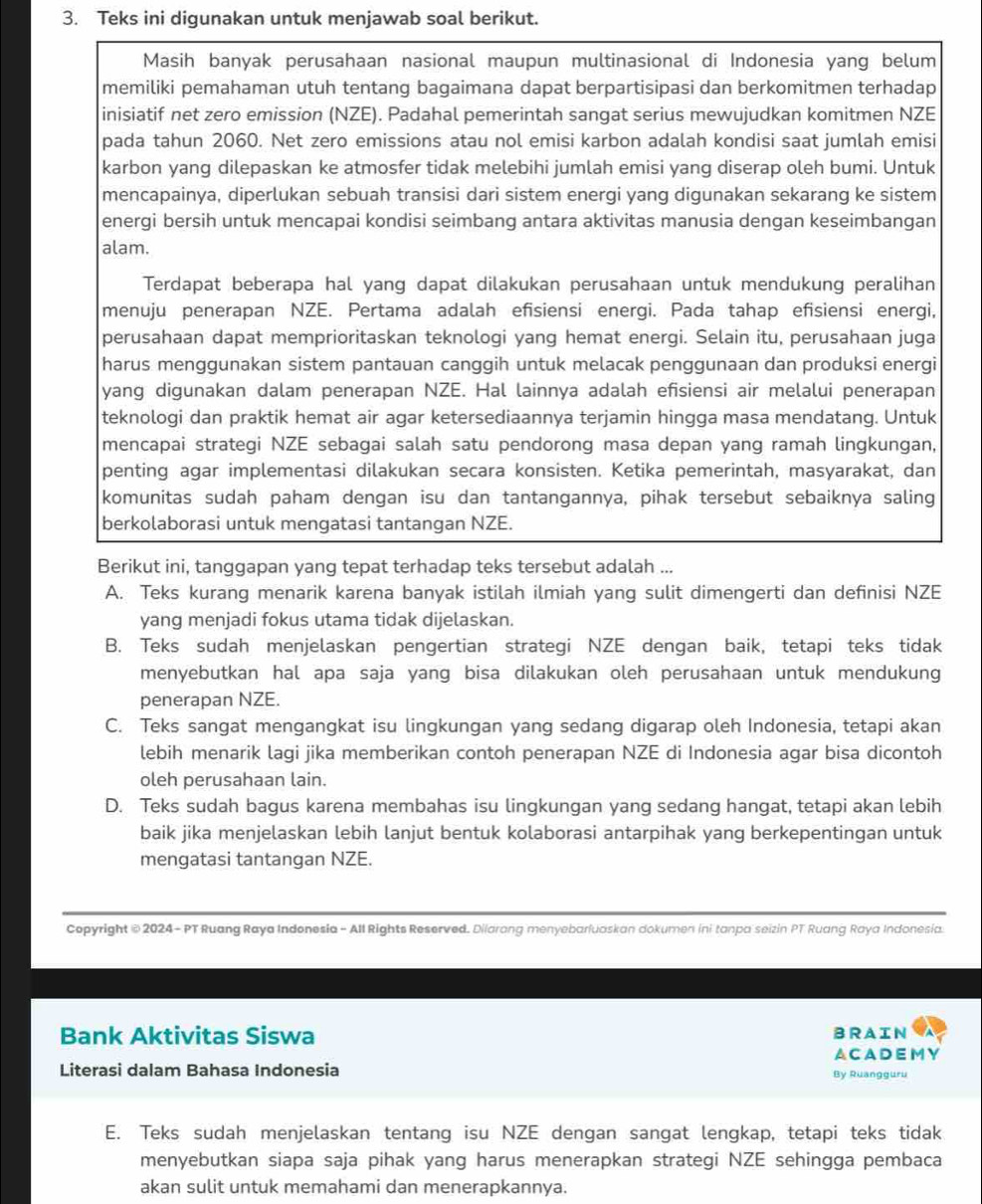 Teks ini digunakan untuk menjawab soal berikut.
Masih banyak perusahaan nasional maupun multinasional di Indonesia yang belum
memiliki pemahaman utuh tentang bagaimana dapat berpartisipasi dan berkomitmen terhadap
inisiatif net zero emission (NZE). Padahal pemerintah sangat serius mewujudkan komitmen NZE
pada tahun 2060. Net zero emissions atau nol emisi karbon adalah kondisi saat jumlah emisi
karbon yang dilepaskan ke atmosfer tidak melebihi jumlah emisi yang diserap oleh bumi. Untuk
mencapainya, diperlukan sebuah transisi dari sistem energi yang digunakan sekarang ke sistem
energi bersih untuk mencapai kondisi seimbang antara aktivitas manusia dengan keseimbangan
alam.
Terdapat beberapa hal yang dapat dilakukan perusahaan untuk mendukung peralihan
menuju penerapan NZE. Pertama adalah efisiensi energi. Pada tahap efisiensi energi,
perusahaan dapat memprioritaskan teknologi yang hemat energi. Selain itu, perusahaan juga
harus menggunakan sistem pantauan canggih untuk melacak penggunaan dan produksi energi
yang digunakan dalam penerapan NZE. Hal lainnya adalah efisiensi air melalui penerapan
teknologi dan praktik hemat air agar ketersediaannya terjamin hingga masa mendatang. Untuk
mencapai strategi NZE sebagai salah satu pendorong masa depan yang ramah lingkungan,
penting agar implementasi dilakukan secara konsisten. Ketika pemerintah, masyarakat, dan
komunitas sudah paham dengan isu dan tantangannya, pihak tersebut sebaiknya saling
berkolaborasi untuk mengatasi tantangan NZE.
Berikut ini, tanggapan yang tepat terhadap teks tersebut adalah ...
A. Teks kurang menarik karena banyak istilah ilmiah yang sulit dimengerti dan definisi NZE
yang menjadi fokus utama tidak dijelaskan.
B. Teks sudah menjelaskan pengertian strategi NZE dengan baik, tetapi teks tidak
menyebutkan hal apa saja yang bisa dilakukan oleh perusahaan untuk mendukung
penerapan NZE.
C. Teks sangat mengangkat isu lingkungan yang sedang digarap oleh Indonesia, tetapi akan
lebih menarik lagi jika memberikan contoh penerapan NZE di Indonesia agar bisa dicontoh
oleh perusahaan lain.
D. Teks sudah bagus karena membahas isu lingkungan yang sedang hangat, tetapi akan lebih
baik jika menjelaskan lebih lanjut bentuk kolaborasi antarpihak yang berkepentingan untuk
mengatasi tantangan NZE.
Copyright © 2024 - PT Ruang Raya Indonesia - All Rights Reserved. Dilarang menyebarfuaskan dokumen ini tanpa seizin PT Ruang Raya Indonesia.
Bank Aktivitas Siswa BRAIN
ACADEMY
Literasi dalam Bahasa Indonesia
By Ruangguru
E. Teks sudah menjelaskan tentang isu NZE dengan sangat lengkap, tetapi teks tidak
menyebutkan siapa saja pihak yang harus menerapkan strategi NZE sehingga pembaca
akan sulit untuk memahami dan menerapkannya.