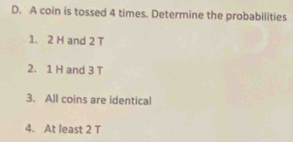 A coin is tossed 4 times. Determine the probabilities 
1、 2 H and 2 T
2. 1 H and 3 T
3. All coins are identical 
4. At least 2 T