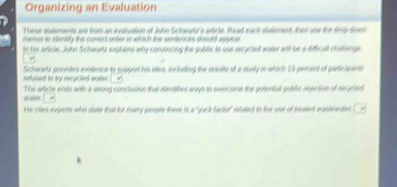 Organizing an Evaluation 
These statements are from an evaluation of John Schwartz's article. Read each statement, then use the drso dom 
menus to identify the conrect order in which the sentences should appear 
tn his article, John Schwartz explains why convincing the public to use recycled water will be a difficult challenge . 
Schwarz provides evidence to suppon his idea, including the resulte of a study in which 13 parcent of paricipants 
nhused to my mcycted witer __ 
The article ends with a strong conclusion that identifies ways to overcome the potential public rejection of recycled 
y dn 
He cites expens who state that for many people there is a "yuck factor" whated to the use of treated wastemiter