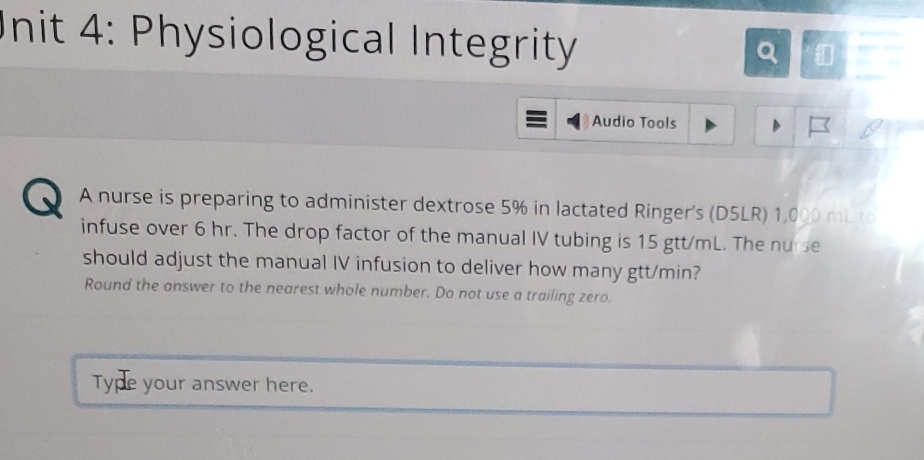 Physiological Integrity 
Q 
Audio Tools 
A nurse is preparing to administer dextrose 5% in lactated Ringer's (D5LR) 1,000 mL to 
infuse over 6 hr. The drop factor of the manual IV tubing is 15 gtt/mL. The nurse 
should adjust the manual IV infusion to deliver how many gtt/min? 
Round the answer to the nearest whole number. Do not use a trailing zero. 
Type your answer here.