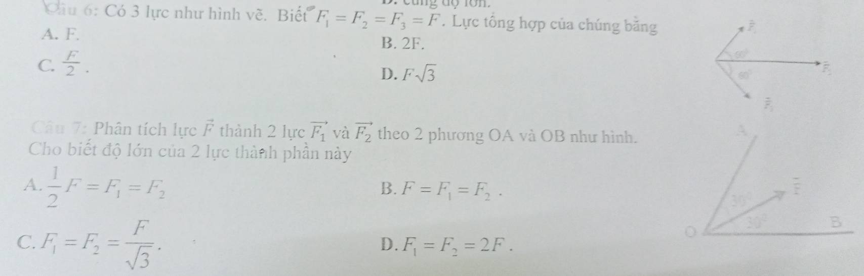 Có 3 lực như hình về. Biết F_1=F_2=F_3=F.Lực tổng hợp của chúng băng
A. F.
B. 2F.
C.  F/2 .
D. Fsqrt(3)
Câu 7: Phân tích lực vector F thành 2 lực vector F_1 và vector F_2 theo 2 phương OA và OB như hình.
Cho biết độ lớn của 2 lực thành phần này
A.  1/2 F=F_1=F_2
B. F=F_1=F_2.
C. F_1=F_2= F/sqrt(3) .
D. F_1=F_2=2F.