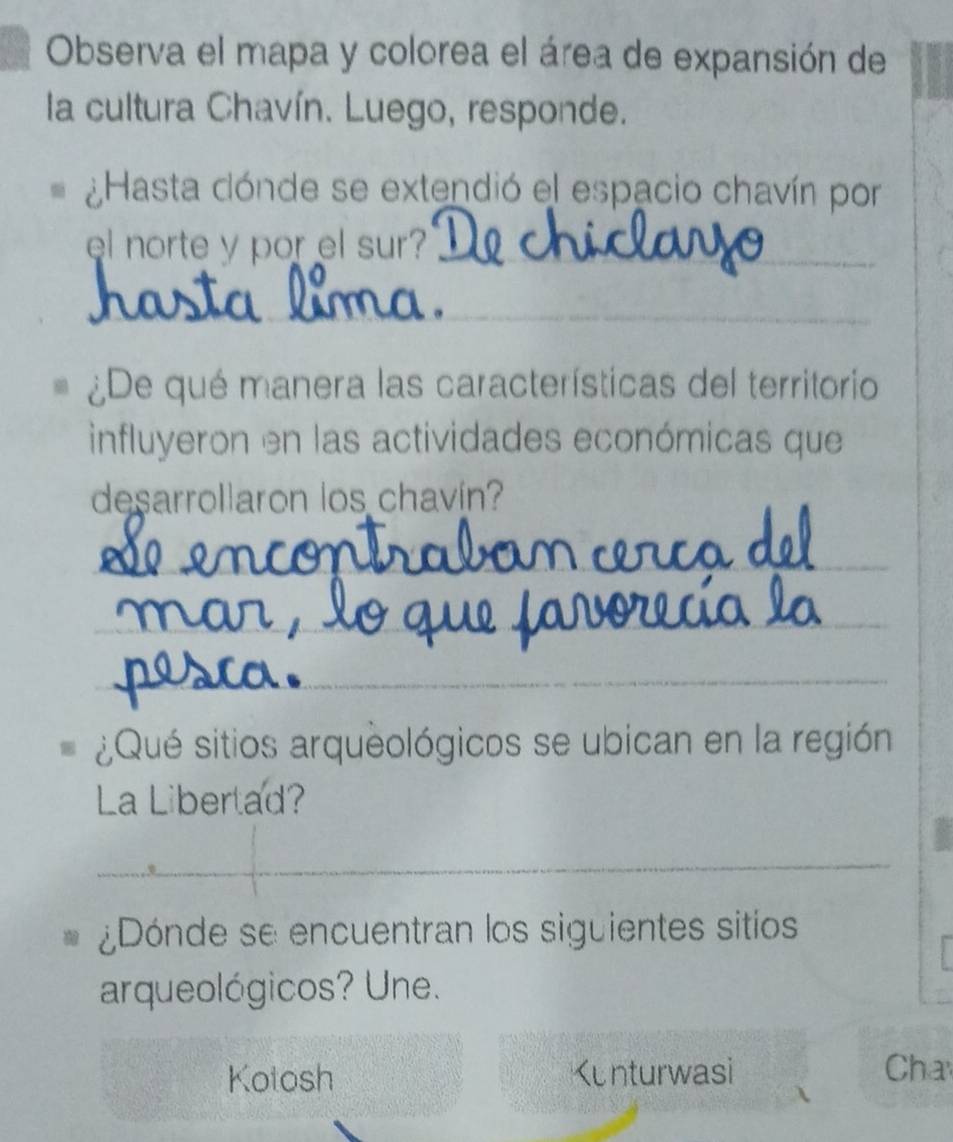 Observa el mapa y colorea el área de expansión de 
la cultura Chavín. Luego, responde. 
¿Hasta cónde se extendió el espacio chavín por 
el norte y por el sur?_ 
_ 
¿De qué manera las características del territorio 
influyeron en las actividades económicas que 
desarrollaron los chavín? 
_ 
_ 
_ 
¿Qué sitios arqueológicos se ubican en la región 
La Libertad? 
_ 
¿Dónde se encuentran los siguientes sitios 
arqueológicos? Une. 
Kotosh Kunturwasi Cha