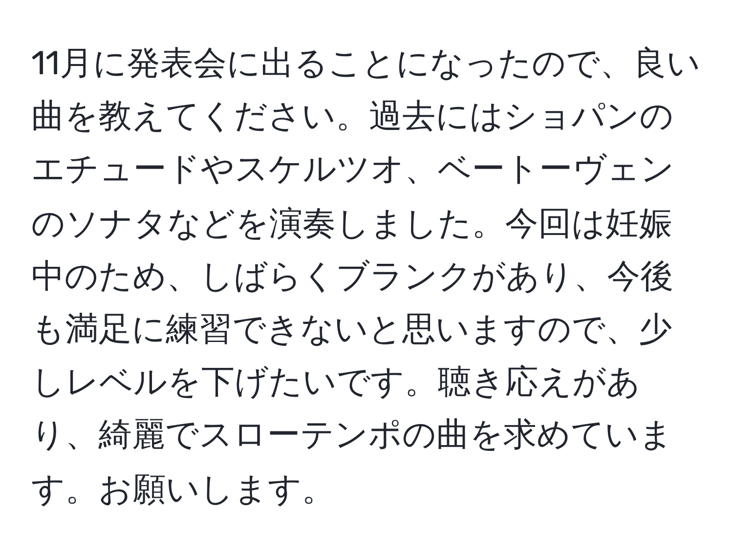 11月に発表会に出ることになったので、良い曲を教えてください。過去にはショパンのエチュードやスケルツオ、ベートーヴェンのソナタなどを演奏しました。今回は妊娠中のため、しばらくブランクがあり、今後も満足に練習できないと思いますので、少しレベルを下げたいです。聴き応えがあり、綺麗でスローテンポの曲を求めています。お願いします。