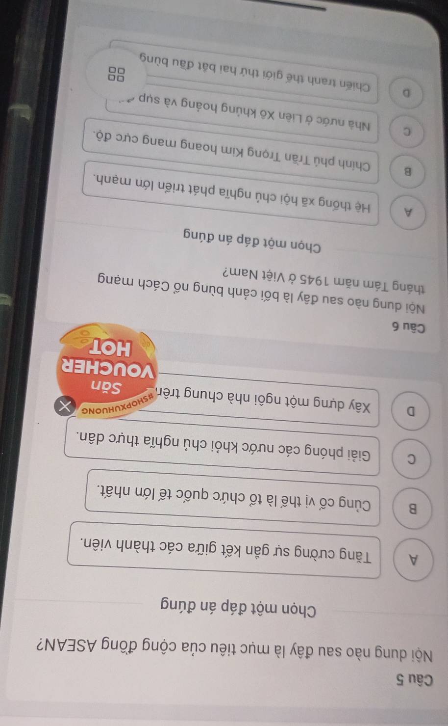 Nội dung nào sau đây là mục tiêu của cộng đồng ASEAN?
Chọn một đáp án đúng
A Tăng cường sự gắn kết giữa các thành viên.
B Củng cố vị thế là tổ chức quốc tế lớn nhất.
C Giải phóng các nước khỏi chủ nghĩa thực dân.
Opxuhuong
D Xây dựng một ngôi nhà chung trên Săn
VOUCHER
HOT
Câu 6
Nội dung nào sau đây là bối cảnh bùng nổ Cách mạng
tháng Tám năm 1945 ở Việt Nam?
Chọn một đáp án đúng
A Hệ thống xã hội chủ nghĩa phát triển lớn mạnh.
B Chính phủ Trần Trọng Kim hoang mang cực độ.
C Nhà nước ở Liên Xô khủng hoảng và sụp
D Chiến tranh thế giới thứ hai bắt đầu bùng