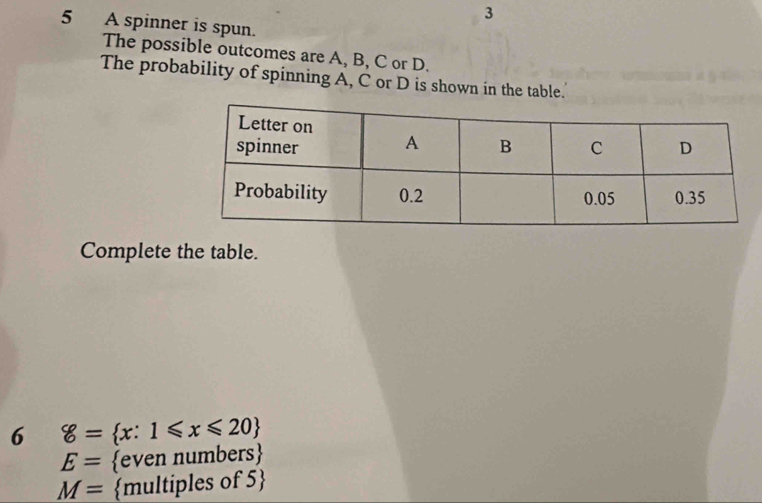 3 
5 A spinner is spun. 
The possible outcomes are A, B, C or D. 
The probability of spinning A, C or D is shown in the table. 
Complete the table. 
6 g= x:1≤slant x≤slant 20
E= even numbers
M= multiples of 5