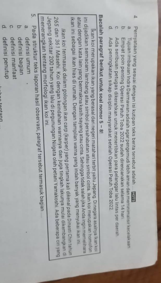 Pernyataan yang sesuai dengan isi kutipan teks berita tersebut adalah HOTS
a. Tujuan imbauan Indra Darmawan adalah agar pengemudi lebih aman dan meminimalisir kecelakaan
b. Empat poin penting Operasi Patuh Toba 2022 sudah direncanakan selama 14 har
c. Ada seribuan petugas dikerahkan untuk menertibkan para pelanggar lalu lintas per daerah
d. Ada peningkatan sikap disiplin masyarakat setelah Operasi Patuh Toba 2022
Bacalah paragraf berikut untuk soal nomor 5 - 8!
İkan koi merupakan ikan yang berasal dari negeri matahari terbit yaitu Jepang. Di negara asalnya Ikan koi
ini dijadikan semacam lambang atau simbol persahabatan atau simbol cinta. Ikan koi merupakan homofon
atau dengan kata lain yang bermakna kasih sayang atau cinta. Sehingga tidak salah jika Anda ingin memelihara
ikan ini sebagai ikan hias di rumah. Dengan tampilan warna yang indah banyak yang menyukai ikan ini.
Ikan koi termasuk dalam golongan ikan carp (karper) yang pertama kali dikenal pada Dinasti Chin tahun
265 dan 361 Masehi. Koi dengan keindahan warnanya dan juga tingkah lakunya mulai dikembangkan di
Jepang sekitar 200 tahun yang lalu di pegunungan Niigata oleh petani Yamakoshi. Ada beberapa cin yang
menerangkan tentang morfologi ikan koi ini.
5. Pada struktur teks laporan hasil observasi, paragraf tersebut termasuk bagian ....
a. definisi umum
b. definisi bagian
c. definisi manfaat
d. definisi penutup