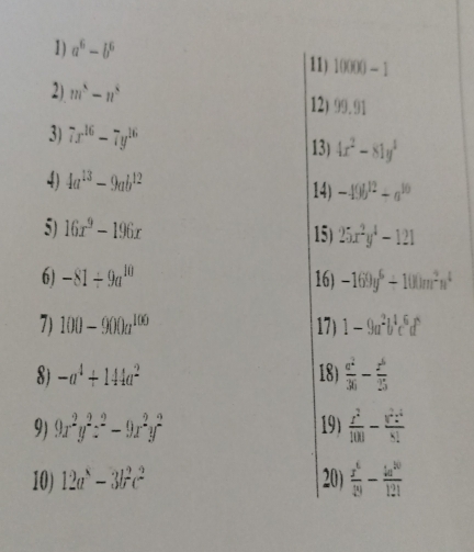 a^6-b^6
11) 10000-1
2) m^5-n^5
12) 99.91
3) 7x^(16)-7y^(16) 13) 4x^2-81y^4
4) 4a^(13)-9ab^(12) 14) -49b^(12)+a^(10)
5) 16x^9-196x 15) 25x^2y^4-121
6) -81/ 9a^(10) 16) -169y^6/ 100m^2n^4
7) 100-900a^(100) 17) 1-9a^2b^4c^6d^5
8) -a^4+144a^2 18)  c^2/36 - z^6/25 
9) 9x^2y^2z^2-9x^2y^2 19)  z^2/100 - y^2z^4/8! 
10) 12a^8-3b^2c^2 20)  x^6/29 - 4a^(30)/121 