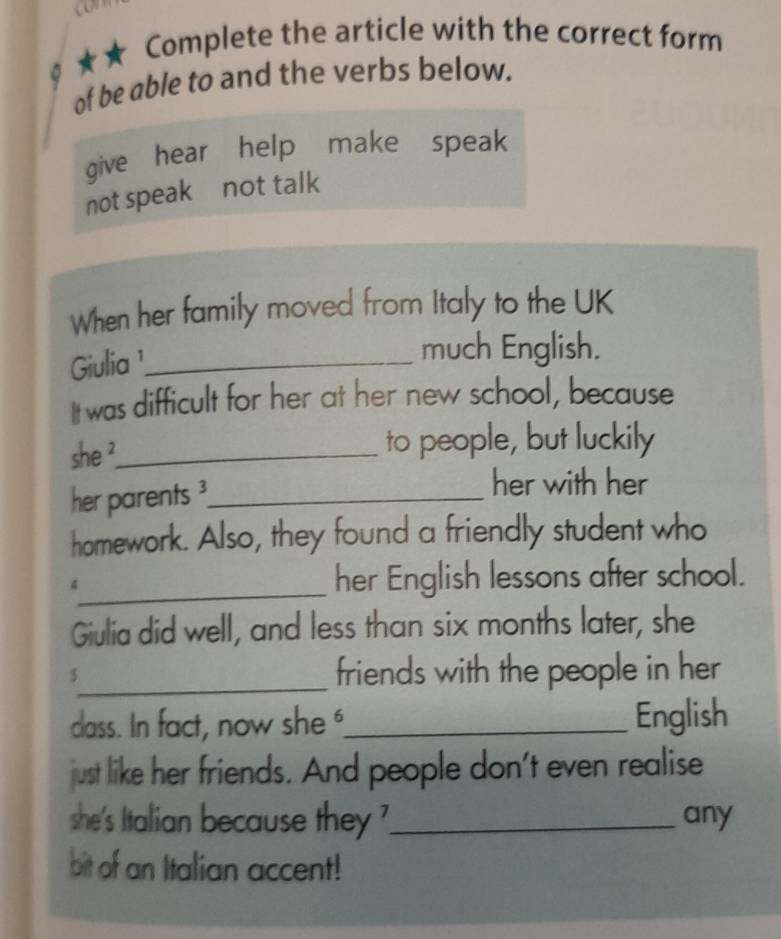 co 
★★ Complete the article with the correct form 
of be able to and the verbs below. 
give hear help make speak 
not speak not talk 
When her family moved from Italy to the UK 
Giulia¹_ 
much English. 
It was difficult for her at her new school, because 
she ²_ 
to people, but luckily 
her parents _ 
her with her 
homework. Also, they found a friendly student who 
4_ her English lessons after school. 
Giulia did well, and less than six months later, she 
5_ friends with the people in her 
dass. In fact, now she _English 
just like her friends. And people don't even realise 
she's Italian because they _any 
bit of an Italian accent!