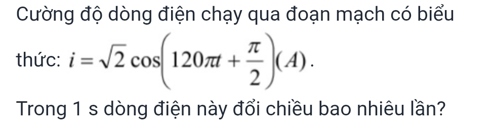 Cường độ dòng điện chạy qua đoạn mạch có biểu 
thức: i=sqrt(2)cos (120π t+ π /2 )(A). 
Trong 1 s dòng điện này đổi chiều bao nhiêu lần?