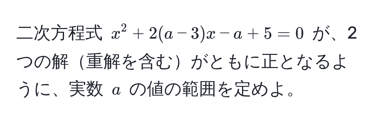 二次方程式 $x^2 + 2(a - 3)x - a + 5 = 0$ が、2つの解重解を含むがともに正となるように、実数 $a$ の値の範囲を定めよ。