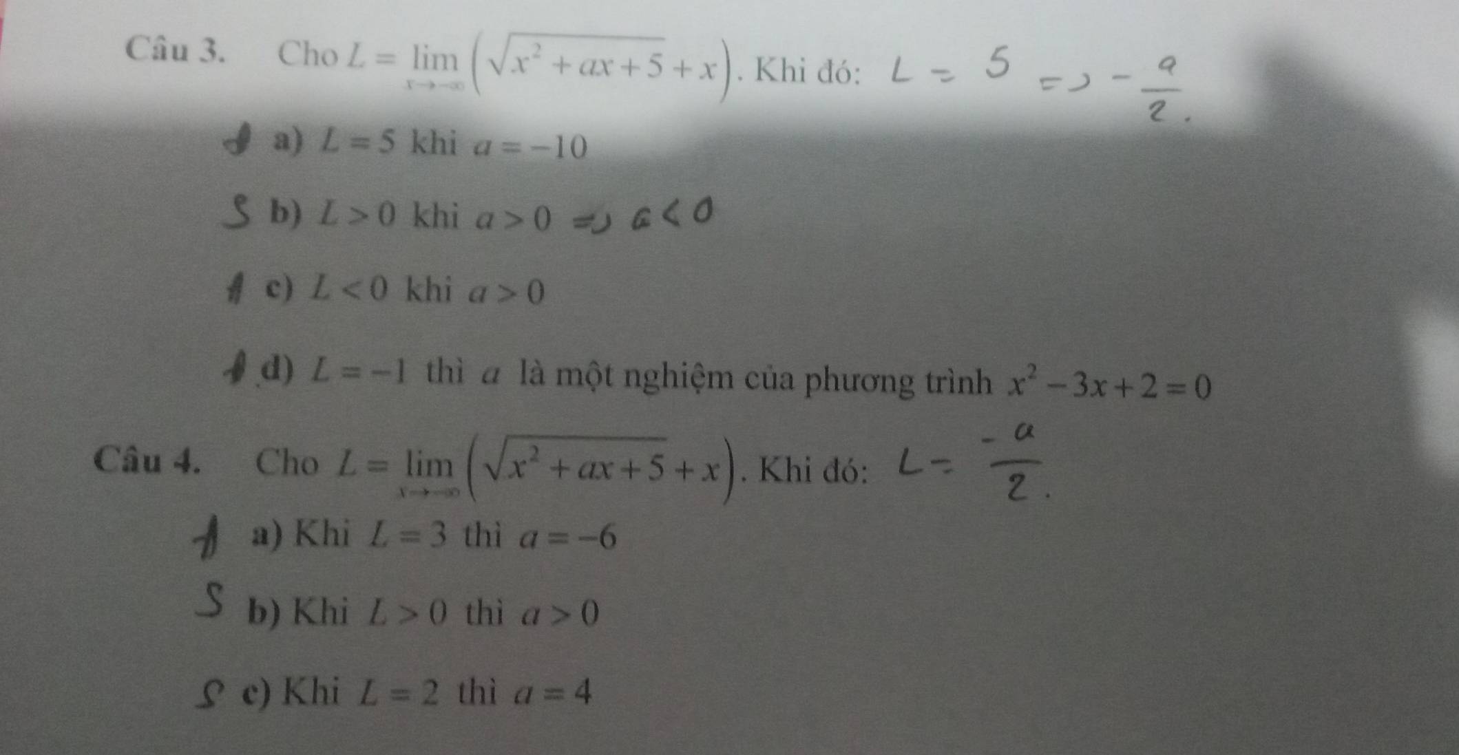 Cho L=limlimits _xto -∈fty (sqrt(x^2+ax+5)+x). Khi đó:
a) L=5 khi a=-10
b) L>0 khi a>0
c) L<0</tex> khi a>0
d) L=-1 thì à là một nghiệm của phương trình x^2-3x+2=0
Câu 4. Cho L=limlimits _xto -∈fty (sqrt(x^2+ax+5)+x). Khi đó:
a) Khi L=3 thì a=-6
b) Khi L>0 thì a>0
S c) Khi L=2 thì a=4