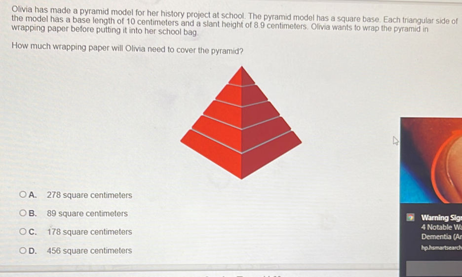 Olivia has made a pyramid model for her history project at school. The pyramid model has a square base. Each triangular side of
the model has a base length of 10 centimeters and a slant height of 8.9 centimeters. Olivia wants to wrap the pyramid in
wrapping paper before putting it into her school bag.
How much wrapping paper will Olivia need to cover the pyramid?
A. 278 square centimeters
B. 89 square centimeters Warning Sig
4 Notable W
C. 178 square centimeters Dementia (Ar
D. 456 square centimeters hp.hsmartsearch