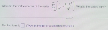 Write out the first few terms of the series sumlimits _(n=0)^(∈fty)( 1/2^n +frac (-1)^n3^n) What is the series' sum? 
The first term is □ (Type an integer or a simplified fraction.)