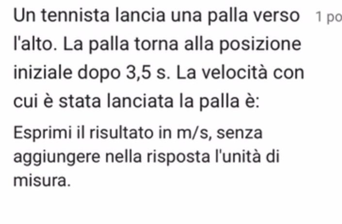 Un tennista lancia una palla verso 1 po 
l'alto. La palla torna alla posizione 
iniziale dopo 3,5 s. La velocità con 
cui è stata lanciata la palla è: 
Esprimi il risultato in m/s, senza 
aggiungere nella risposta l'unità di 
misura.