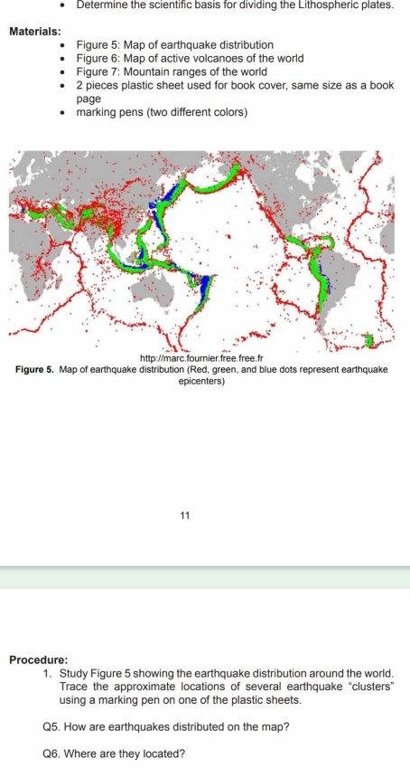 Determine the scientific basis for dividing the Lithospheric plates. 
Materials: 
Figure 5: Map of earthquake distribution 
Figure 6: Map of active volcanoes of the world 
Figure 7: Mountain ranges of the world 
2 pieces plastic sheet used for book cover, same size as a book 
page 
marking pens (two different colors) 
Figure 5. Map of earthquake distribution (Red, green, and blue dots represent earthquake 
epicenters) 
11 
Procedure: 
1. Study Figure 5 showing the earthquake distribution around the world. 
Trace the approximate locations of several earthquake “clusters” 
using a marking pen on one of the plastic sheets. 
Q5. How are earthquakes distributed on the map? 
Q6. Where are they located?