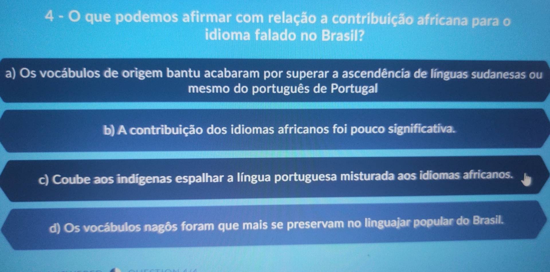 que podemos afirmar com relação a contribuição africana para o
idioma falado no Brasil?
a) Os vocábulos de origem bantu acabaram por superar a ascendência de línguas sudanesas ou
mesmo do português de Portugal
b) A contribuição dos idiomas africanos foi pouco significativa.
c) Coube aos indígenas espalhar a língua portuguesa misturada aos idiomas africanos.
d) Os vocábulos nagôs foram que mais se preservam no linguajar popular do Brasil.