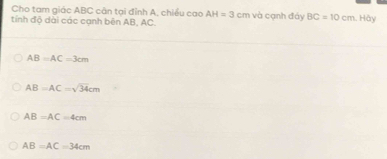 Cho tam giác ABC cân tại đỉnh A, chiều cao AH=3cm
tính độ dài các cạnh bên AB, AC. và cạnh đáy BC=10cm. Hày
AB=AC=3cm
AB=AC=sqrt(34)cm
AB=AC=4cm
AB=AC=34cm