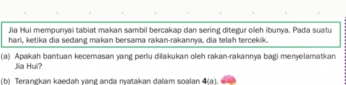 Jia Hui mempunyai tabiat makan sambil bercakap dan sering ditegur oleh ibunya. Pada suatu 
hari, ketika dia sedang makan bersama rakan-rakannya, dia telah tercekik. 
(a) Apakah bantuan kecemasan yang perlu dilakukan oleh rakan-rakannya bagi menyelamatkan 
Jia Hui? 
(b) Terangkan kaedah yang anda nyatakan dalam soalan 4(a).