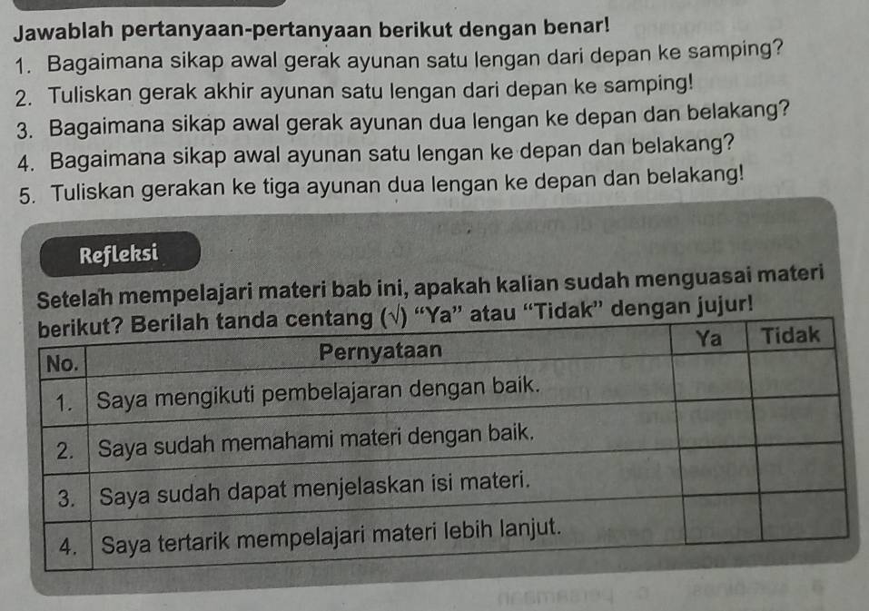 Jawablah pertanyaan-pertanyaan berikut dengan benar! 
1. Bagaimana sikap awal gerak ayunan satu lengan dari depan ke samping? 
2. Tuliskan gerak akhir ayunan satu lengan dari depan ke samping! 
3. Bagaimana sikap awal gerak ayunan dua lengan ke depan dan belakang? 
4. Bagaimana sikap awal ayunan satu lengan ke depan dan belakang? 
5. Tuliskan gerakan ke tiga ayunan dua lengan ke depan dan belakang! 
Refleksi 
Setelah mempelajari materi bab ini, apakah kalian sudah menguasai materi 
k” dengan jujur!