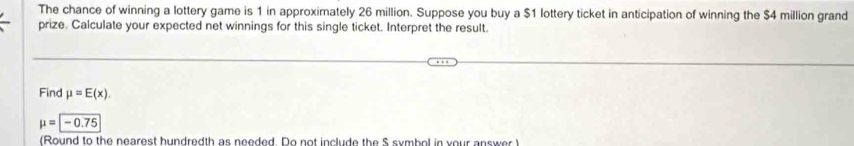 The chance of winning a lottery game is 1 in approximately 26 million. Suppose you buy a $1 lottery ticket in anticipation of winning the $4 million grand 
prize. Calculate your expected net winnings for this single ticket. Interpret the result. 
Find mu =E(x).
mu =-0.75
(Round to the nearest hundredth as needed. Do not include the $ symbol in your answer