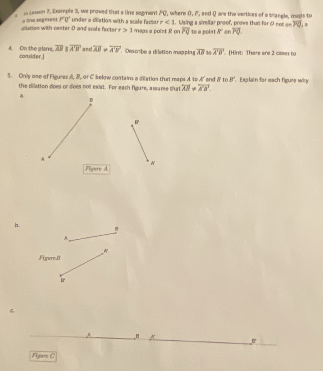 tesson 7, Example 3, we proved that a line segment PQ, where 0, P, and Q are the vertices of a triangle, maps to 
a line segment P'Q' under a dilation with a scale factor r<1</tex> . Using a simiiar proof, prove that for 0 not on overleftrightarrow PQ
dilation with center 0 and scale factor r>1 maps a point R on overline PQ to a point R' on overleftrightarrow PQ. 
4. On the plane, overline AB overline A'B' and overleftrightarrow AB!= overleftrightarrow A'B'. Describe a dilation mapping overline AB to overline A'B'. (Hint: There are 2 cases to 
consider.) 
5. Only one of Figures A, B, or C below contains a dilation that maps A to A' and B to B'. Explain for each figure why 
the dilation does or does not exist. For each figure, assume that overleftrightarrow AB!= overleftrightarrow A'B'. 
a.
B'
A 
Figure A 
b.
B
A 
FigureB
B ' 
C. 
B R 
B 
Figure C