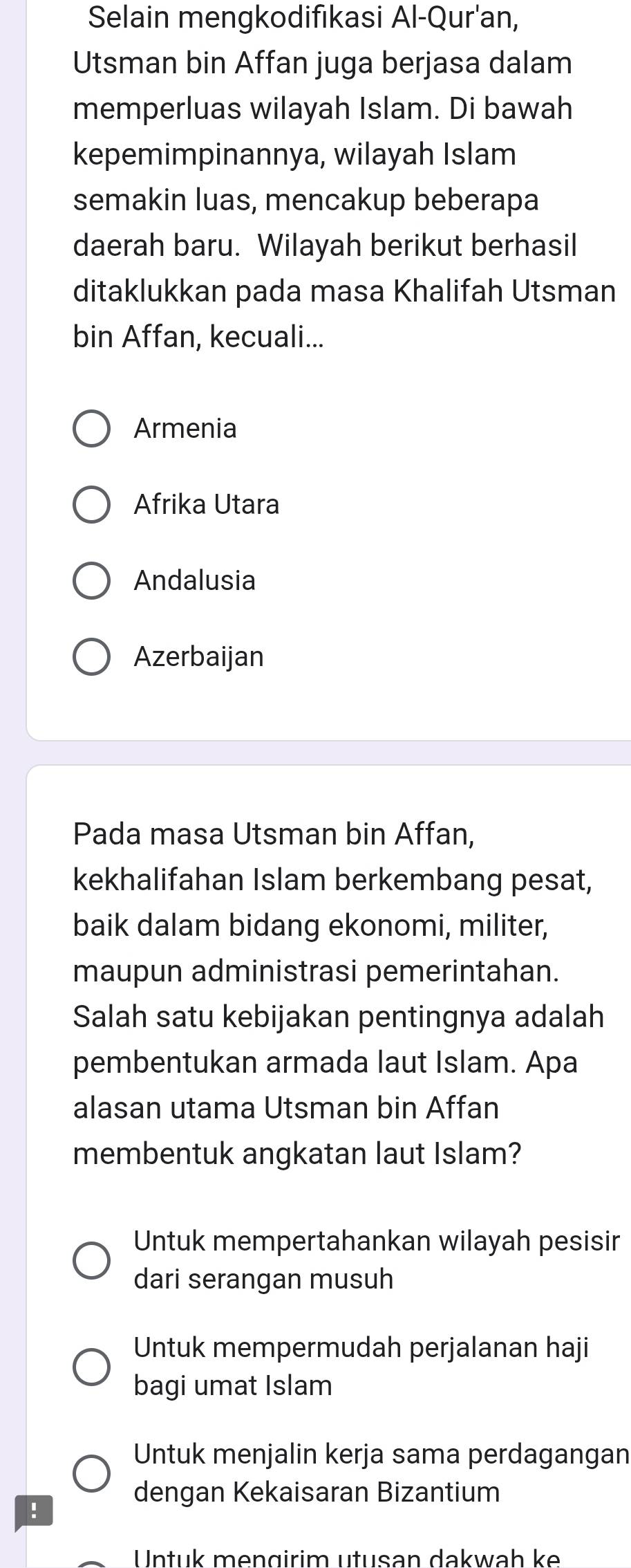 Selain mengkodifıkasi Al-Qur'an,
Utsman bin Affan juga berjasa dalam
memperluas wilayah Islam. Di bawah
kepemimpinannya, wilayah Islam
semakin luas, mencakup beberapa
daerah baru. Wilayah berikut berhasil
ditaklukkan pada masa Khalifah Utsman
bin Affan, kecuali...
Armenia
Afrika Utara
Andalusia
Azerbaijan
Pada masa Utsman bin Affan,
kekhalifahan Islam berkembang pesat,
baik dalam bidang ekonomi, militer,
maupun administrasi pemerintahan.
Salah satu kebijakan pentingnya adalah
pembentukan armada laut Islam. Apa
alasan utama Utsman bin Affan
membentuk angkatan laut Islam?
Untuk mempertahankan wilayah pesisir
dari serangan musuh
Untuk mempermudah perjalanan haji
bagi umat Islam
Untuk menjalin kerja sama perdagangan
dengan Kekaisaran Bizantium
!
Untuk mengirim utusan dakwah ke