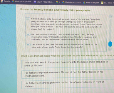 Goagie Meet - gbf-qxpm-bcb 7 Dey 39 Friday Atten. Meet - ksq-mpur-and * Meet - jf-d'n-q=h IL · Ocean V
Review the twenty-second and twenty-third paragraphs.
21 I drop the letter onto the pile of papers in front of him and say, "Why don't
you just have your robot go through Grandpa's papers!" Breathlessly, I
continue. "And how could people vacation on Mars? They'd freeze the instant
mean, Earl, be realistic!" they got there. I mean--" By now, I'm laughing so hard I can barely talk--"I
23 Dad looks utterly confused. Then he reads the letter, "Jeez," he says,
shaking his head. "I'd forgotten all about this." He starts loughing, and
suddenly I see it! The boy with the hose is right in front of me
23] Dad stands up. His chair falls over, but he doesn't notice. "Come on," he
says, with a loopy smile. "Let's dig up the time capsule."
What does Michael mean when he says that the boy with the hose is right in front
The boy who was in the picture has come into the house and is standing in
front of Michael.
His father's expression reminds Michael of how his father looked in his
childhood picture.
His father's childhood picture is on the pile of papers directly in front of
Michael,