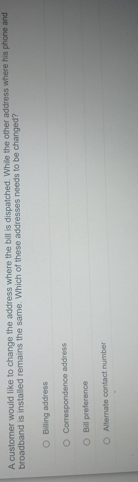 A customer would like to change the address where the bill is dispatched. While the other address where his phone and
broadband is installed remains the same. Which of these addresses needs to be changed?
Billing address
Correspondence address
Bill preference
Alternate contact number