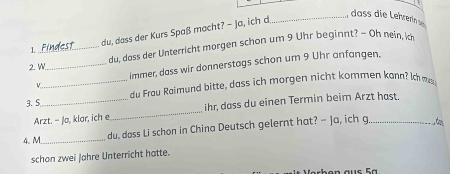 du, dass der Kurs Spaß macht? - Ja, ich d 
_ 
2. W_ du, dass der Unterricht morgen schon um 9 Uhr beginnt? - Oh nein, ich 
1. 
immer, dass wir donnerstags schon um 9 Uhr anfangen. 
L 
_du Frau Raimund bitte, dass ich morgen nicht kommen kann? Ich muss; 
3. S 
Arzt. - Ja, klar, ich e_ ihr, dass du einen Termin beim Arzt hast. 
4. M_ du, dass Li schon in China Deutsch gelernt hat? - Ja, ich g_ 
, dos 
schon zwei Jahre Unterricht hatte.