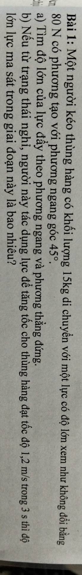 Một người kéo thùng hàng có khối lượng 15kg di chuyển với một lực có độ lớn xem như không đổi bằng
80 N có phương tạo với phương ngang góc 45°. 
a) Tìm độ lớn của lực đẩy theo phương ngang và phương thẳng đứng. 
b) Nếu từ trạng thái nghỉ, người này tác dụng lực để tăng tốc cho thùng hàng đạt tốc độ 1,2 m/s trong 3 s thì độ 
lớn lực ma sát trong giai đoạn này là bao nhiêu?