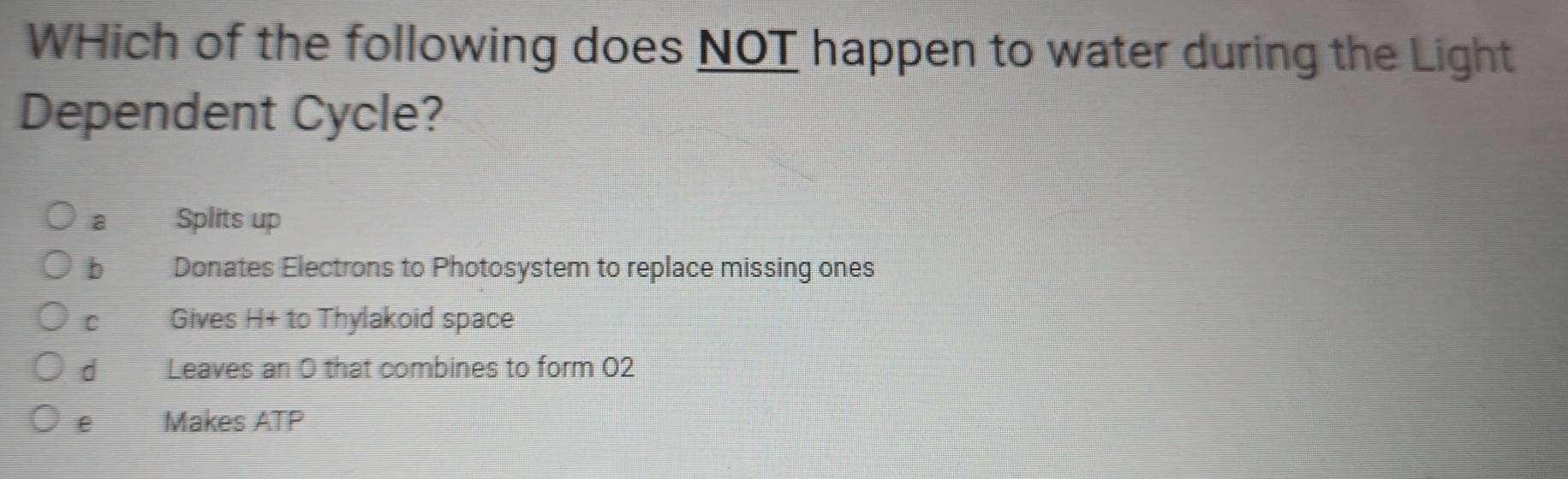 WHich of the following does NOT happen to water during the Light
Dependent Cycle?
a Splits up
b Donates Electrons to Photosystem to replace missing ones
C Gives H+ to Thylakoid space
d Leaves an 0 that combines to form 02
e Makes ATP