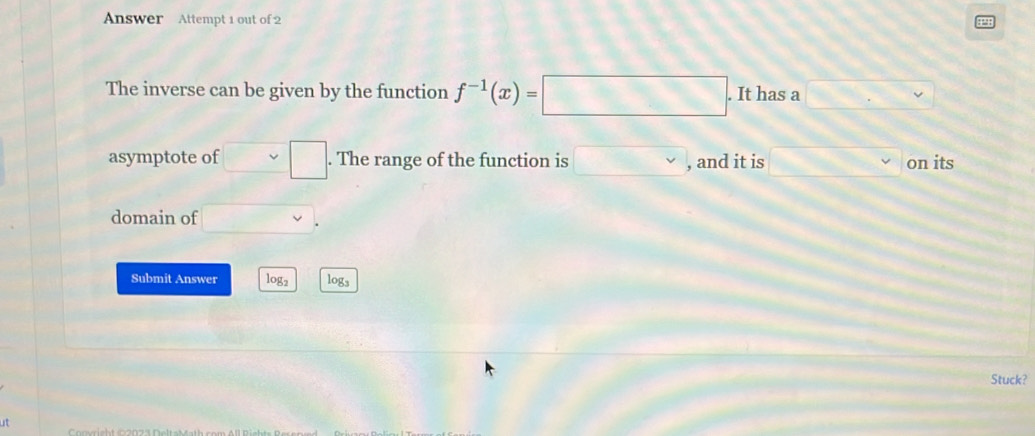 Answer Attempt 1 out of 2 
P1 
The inverse can be given by the function f^(-1)(x)=□. It has a □ .
asymptote of v =□. The range of the function is □ vee  , and it is 3x^3 on its 
domain of 
Submit Answer log2 logs 
Stuck? 
ut