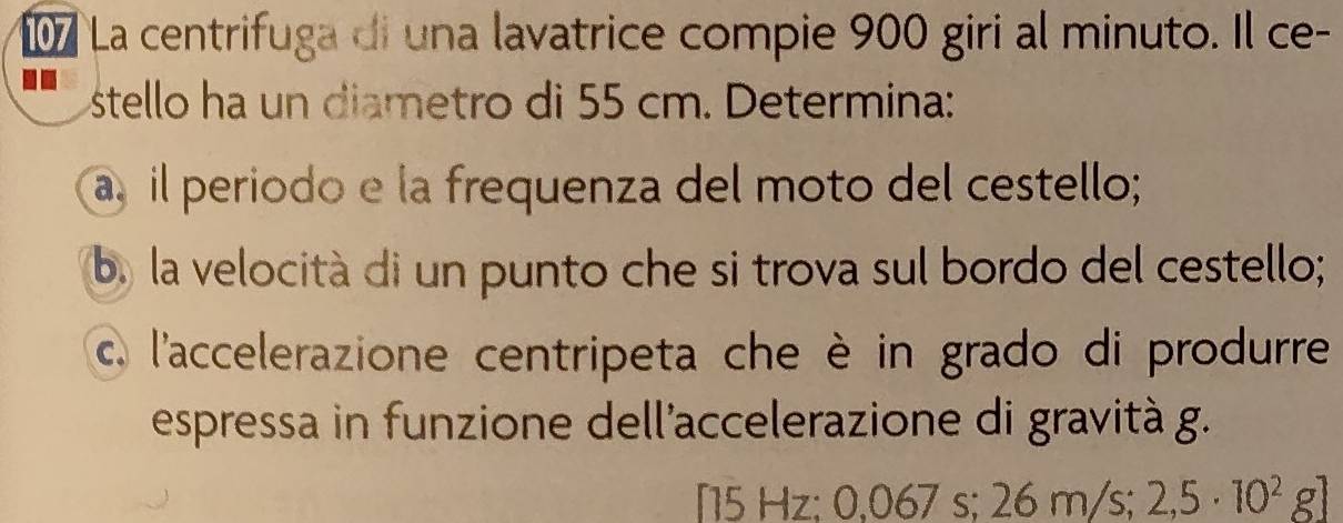 La centrifuga di una lavatrice compie 900 giri al minuto. Il ce- 
stello ha un diametro di 55 cm. Determina: 
a, il periodo e la frequenza del moto del cestello; 
b. la velocità di un punto che si trova sul bordo del cestello; 
c, l'accelerazione centripeta che è in grado di produrre 
espressa in funzione dell'accelerazione di gravità g.
5 Hz : 0.0 D/ s: 2 26m/s; 2,5· 10^2g]