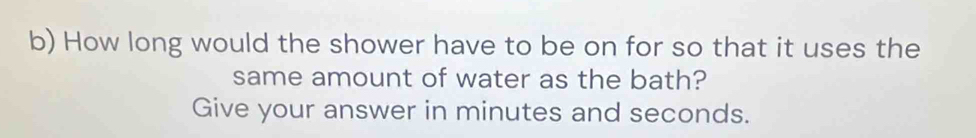 How long would the shower have to be on for so that it uses the 
same amount of water as the bath? 
Give your answer in minutes and seconds.