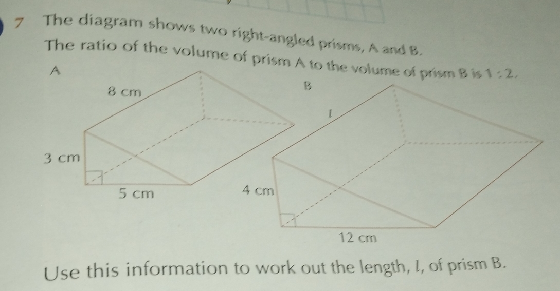 The diagram shows two right-angled prisms, A and B. 
The ratio of the volume of prism Ato the volume of prism B is 1:2, 
Use this information to work out the length, I, of prism B.