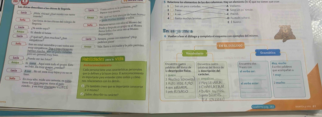 Relaciona los elementos de las dos columnas. Hay un elemento (A-E) que no tienes que usar.
Son un poco cortadas. _
Las chicas describen a los chicos de Segovia. Lucía Y esta señora es la profesora, ¿no? 1 3 □ A ver. 2 n Toma  Sono un po' timide. A Vediamo.
Parece muy severa
Lucía ¿Hola, chicas! ¿Qué miráis con tanto —C Prendi.
interés? Amaya No, jqué va! Está siempre de buen humor
Sofía Las fotos de los chícos del colegio de y gasta muchas bromas a todos. 4 □ Gasta muchas bromas. D Fa molti scherzi. E È buono.
Segovia Sofia Mañans vamos con ellos al Museo del
Prado y después un grupo va al Museo
Lucía ¿Ya están aquí? En esquamas
Reina Sofía y los otros van al Museo
Amaya Sí, desde el lunes
Arqueológico
Lucía ¿Y qué tal? ¿Son muchos? ¿Son Lucia Amaya, ¿cenas con nosotros? ¡Hoy 6 Vuelve a leer el diálogo y completa el esquema con ejemplos del mismo.
simpáticos?
pedimos pizzal
Sofía Son en total veintidós y casi todos son Amaya Vale, llamo a mi madre y le pido permiso en el diálogo
muy simpáticos. Dos o tres chicas no
hablan mucho, son un poco cortadas Vocabulario
pero en general muy bien Gramática
Lucía ¿Puedo ver las fotos? Habilidades para la Vida
Amaya Sí, toma ... Aquí está todo el grupo. Este Autoconocimiento Encuentra cuatro Encuentra cuatro Encuentra dos Muy, mucho Escribe palabras
es Iván. Es muy quapo, ¿verdad? Cada persona tiene unas características personales palabras del léxico de palabras del léxico de frases cor
Lucía A ver... No sé, está muy lejos y no se ve que la definen y la hacen única. El autoconocimiento 1 guapo la descripción física. la descripción del carácter. el verbo ser: que acompañan a l muy:
bien.
Sofia Es muy alto. mide uno setenta: es rubio. es importante para entender cómo somos y cómo 2 Rublo (Bond) 1 simpáticos
_
_
tiene los ojos negros, tiene el pelo nos relacionamos con los demás. 3 ALTO HIDE 1;40 el verbo estar: 2 mucho:_
rizado... y es muy charlatán VwACE ① ¿Tú también crees que es importante conocerse 4 ojos NEGROS 2 MUYSEVERA 3 CHABLATAN_
a sí mismo? 5 pelo R1ZADO 4 BuEN Hur1Or_
② ¿Sabes describir tu carácter? 5 gasta BRon AS
FA SCHEN+1
Cuaderno pág, 282 sesenta y uno 61