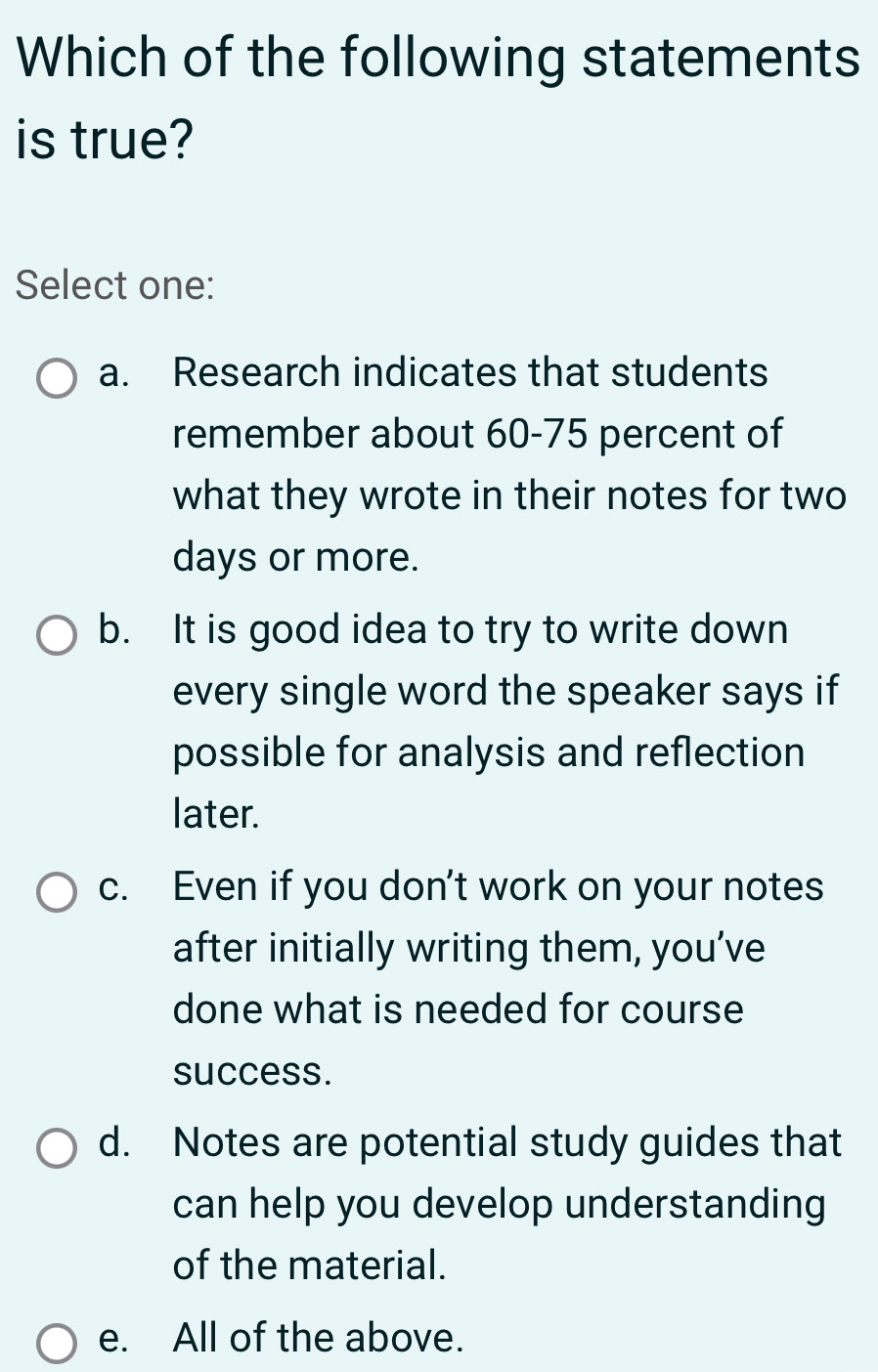 Which of the following statements
is true?
Select one:
a. Research indicates that students
remember about 60-75 percent of
what they wrote in their notes for two
days or more.
b. It is good idea to try to write down
every single word the speaker says if
possible for analysis and reflection
later.
c. Even if you don’t work on your notes
after initially writing them, you’ve
done what is needed for course
success.
d. Notes are potential study guides that
can help you develop understanding
of the material.
e. All of the above.