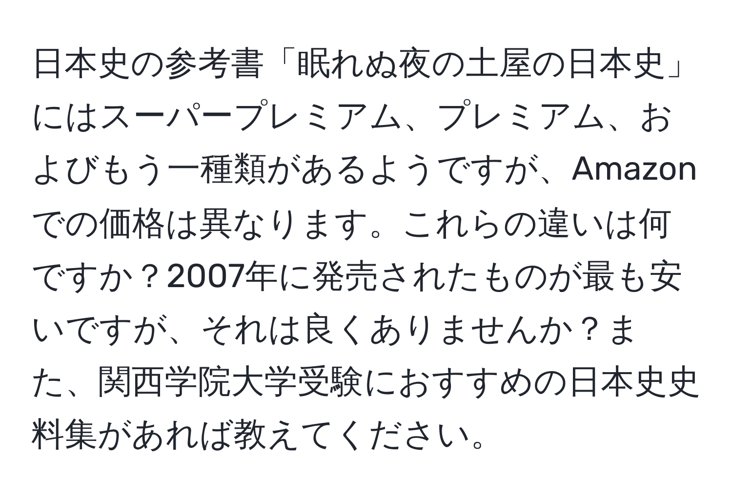 日本史の参考書「眠れぬ夜の土屋の日本史」にはスーパープレミアム、プレミアム、およびもう一種類があるようですが、Amazonでの価格は異なります。これらの違いは何ですか？2007年に発売されたものが最も安いですが、それは良くありませんか？また、関西学院大学受験におすすめの日本史史料集があれば教えてください。