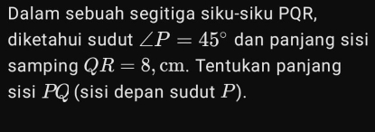 Dalam sebuah segitiga siku-siku PQR, 
diketahui sudut ∠ P=45° dan panjang sisi 
samping QR=8 , cm. Tentukan panjang 
sisi PQ (sisi depan sudut P).