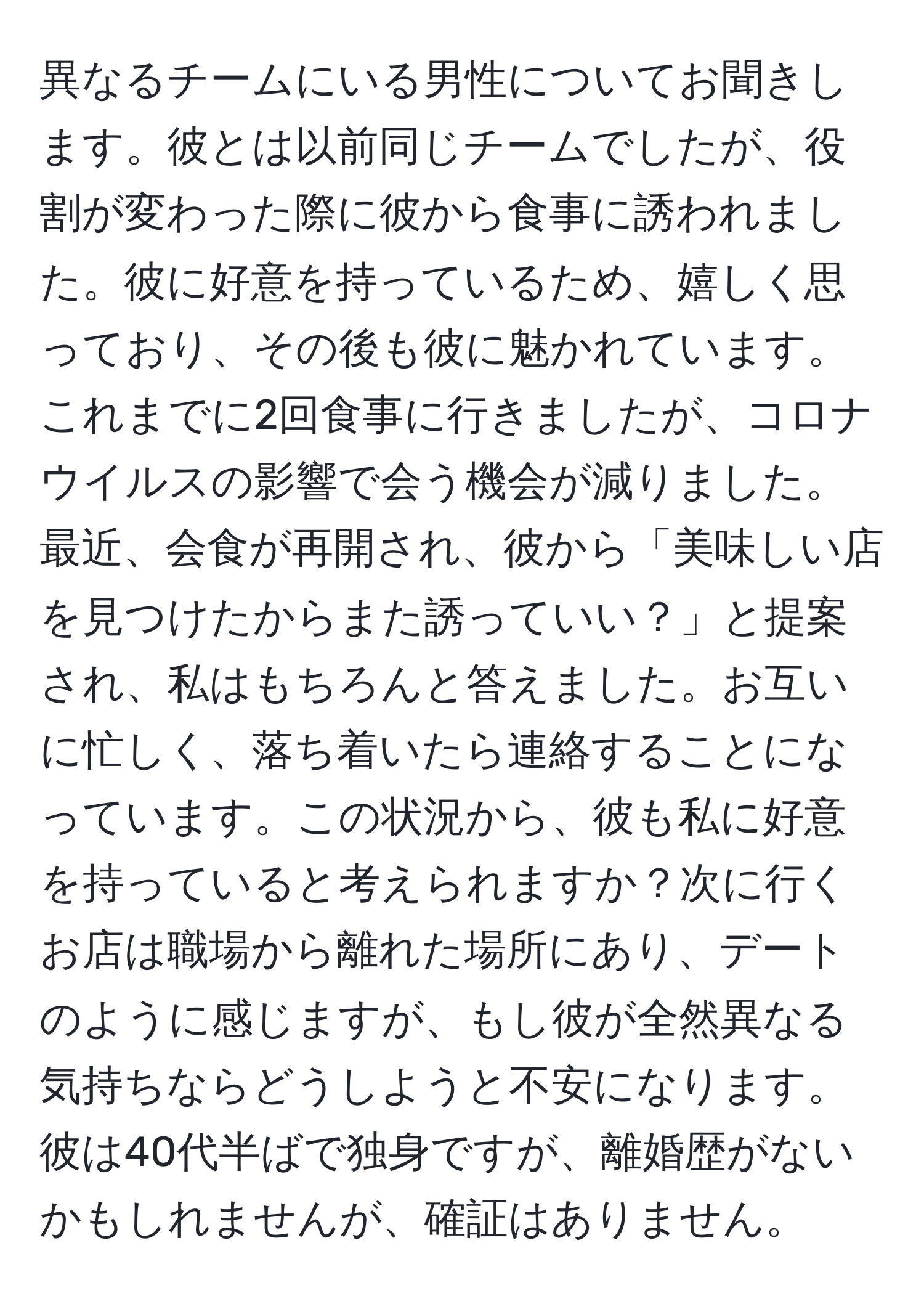 異なるチームにいる男性についてお聞きします。彼とは以前同じチームでしたが、役割が変わった際に彼から食事に誘われました。彼に好意を持っているため、嬉しく思っており、その後も彼に魅かれています。これまでに2回食事に行きましたが、コロナウイルスの影響で会う機会が減りました。最近、会食が再開され、彼から「美味しい店を見つけたからまた誘っていい？」と提案され、私はもちろんと答えました。お互いに忙しく、落ち着いたら連絡することになっています。この状況から、彼も私に好意を持っていると考えられますか？次に行くお店は職場から離れた場所にあり、デートのように感じますが、もし彼が全然異なる気持ちならどうしようと不安になります。彼は40代半ばで独身ですが、離婚歴がないかもしれませんが、確証はありません。