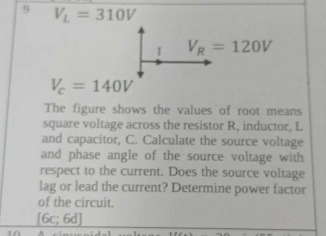 9 V_L=310V
I V_R=120V
V_c=140V
The figure shows the values of root means 
square voltage across the resistor R, inductor, L
and capacitor, C. Calculate the source voltage 
and phase angle of the source voltage with 
respect to the current. Does the source voltage 
lag or lead the current? Determine power factor 
of the circuit.
[6c;6d]