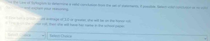 se the Law of Syllogism to determine a valid conclusion from the set of statements, if possible. Select volid conclution or no vold 
dopottion and explain your reasoning. 
If Tina has a grade point average of 3.0 or greater, she will be on the honor roll. 
If Tne is on the hanor roll, then she will have her name in the school paper. 
Select Choice Select Choice