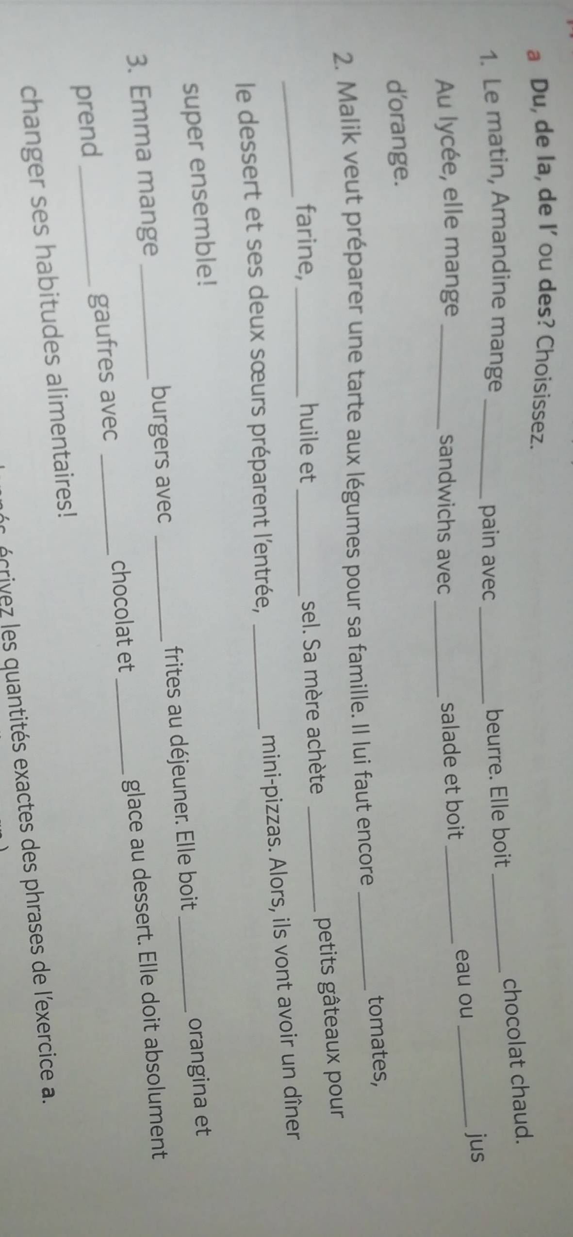 a Du, de la, de I' ou des? Choisissez. 
chocolat chaud. 
1. Le matin, Amandine mange __beurre. Elle boit_ 
pain avec 
jus 
Au lycée, elle mange _sandwichs avec_ 
salade et boit _eau ou_ 
d'orange. 
2. Malik veut préparer une tarte aux légumes pour sa famille. Il lui faut encore _tomates, 
_ 
farine, _huile et_ 
sel. Sa mère achète _petits gâteaux pour 
mini-pizzas. Alors, ils vont avoir un dîner 
le dessert et ses deux sœurs préparent l'entrée,_ 
super ensemble! 
3. Emma mange _burgers avec _frites au déjeuner. Elle boit orangina et 
prend _gaufres avec __glace au dessert. Elle doit absolument 
chocolat et 
changer ses habitudes alimentaires! 
écrivez les quantités exactes des phrases de l'exercice a.