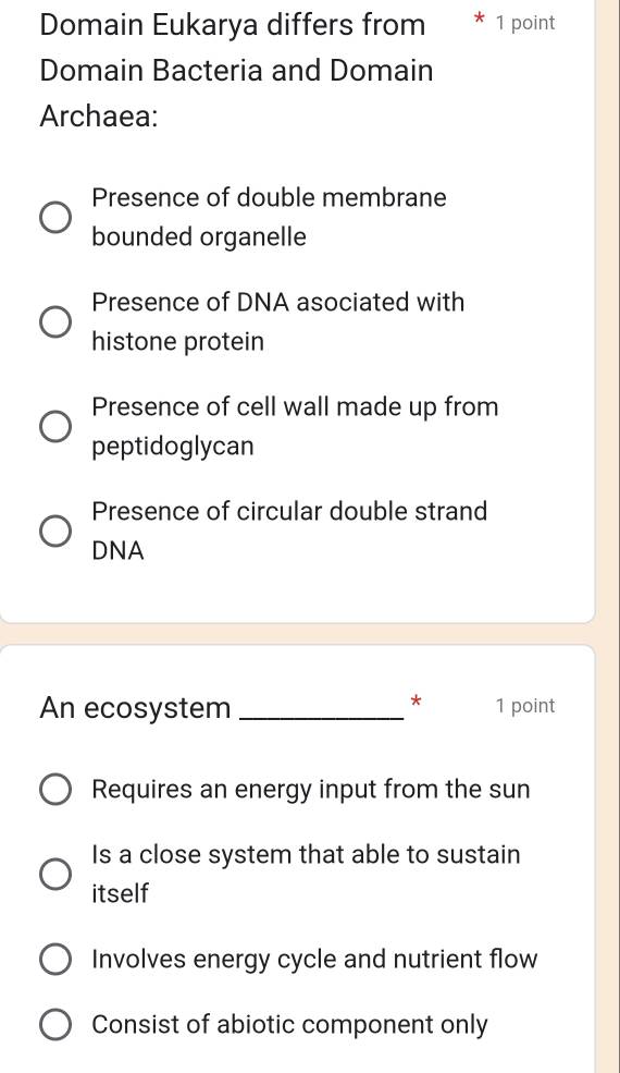 Domain Eukarya differs from 1 point
Domain Bacteria and Domain
Archaea:
Presence of double membrane
bounded organelle
Presence of DNA asociated with
histone protein
Presence of cell wall made up from
peptidoglycan
Presence of circular double strand
DNA
*
An ecosystem_ 1 point
Requires an energy input from the sun
Is a close system that able to sustain
itself
Involves energy cycle and nutrient flow
Consist of abiotic component only