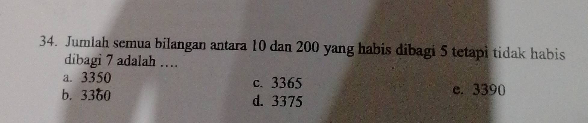 Jumlah semua bilangan antara 10 dan 200 yang habis dibagi 5 tetapi tidak habis
dibagi 7 adalah …
a. 3350
c. 3365
b. 3360
e. 3390
d. 3375